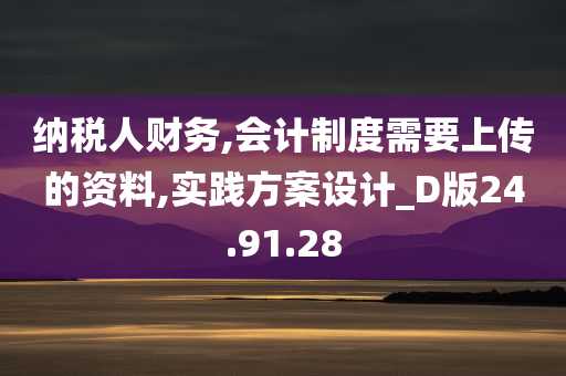 纳税人财务,会计制度需要上传的资料,实践方案设计_D版24.91.28