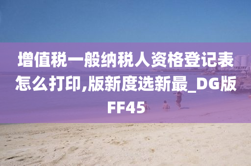 增值税一般纳税人资格登记表怎么打印,版新度选新最_DG版FF45