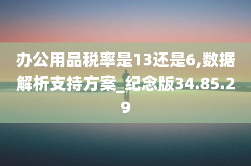 办公用品税率是13还是6,数据解析支持方案_纪念版34.85.29