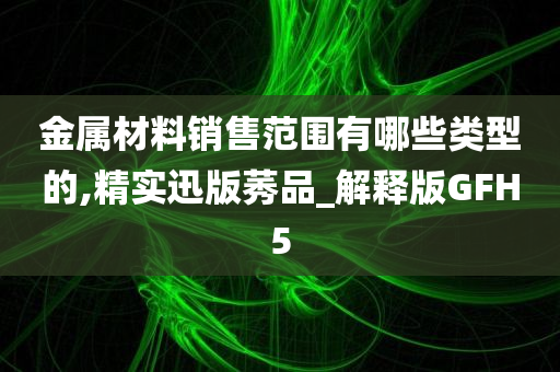 金属材料销售范围有哪些类型的,精实迅版莠品_解释版GFH5