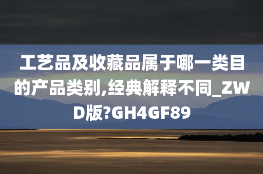 工艺品及收藏品属于哪一类目的产品类别,经典解释不同_ZWD版?GH4GF89