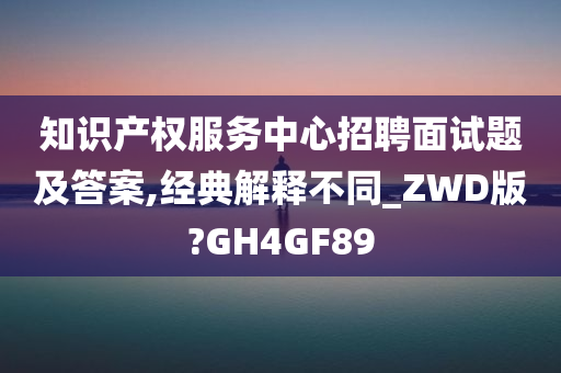 知识产权服务中心招聘面试题及答案,经典解释不同_ZWD版?GH4GF89