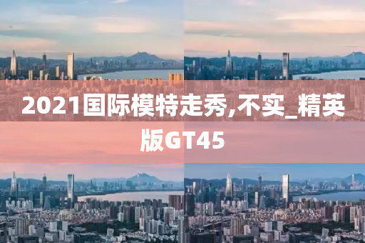 2021国际模特走秀,不实_精英版GT45