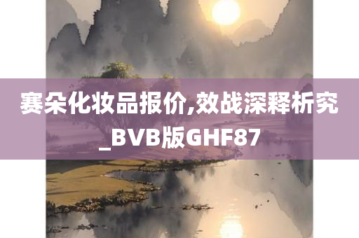 赛朵化妆品报价,效战深释析究_BVB版GHF87