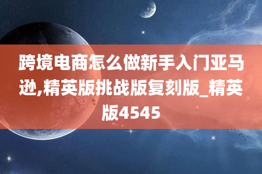 跨境电商怎么做新手入门亚马逊,精英版挑战版复刻版_精英版4545