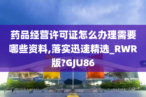 药品经营许可证怎么办理需要哪些资料,落实迅速精选_RWR版?GJU86