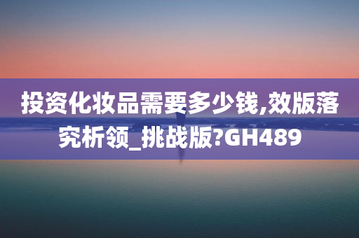 投资化妆品需要多少钱,效版落究析领_挑战版?GH489