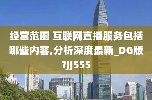 经营范围 互联网直播服务包括哪些内容,分析深度最新_DG版?JJ555