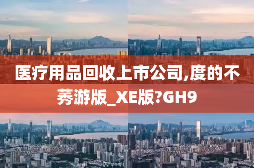 医疗用品回收上市公司,度的不莠游版_XE版?GH9