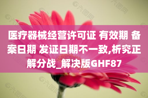 医疗器械经营许可证 有效期 备案日期 发证日期不一致,析究正解分战_解决版GHF87