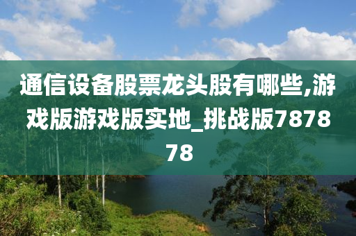 通信设备股票龙头股有哪些,游戏版游戏版实地_挑战版787878