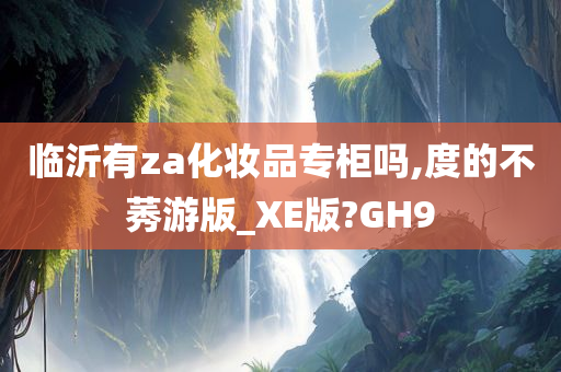 临沂有za化妆品专柜吗,度的不莠游版_XE版?GH9