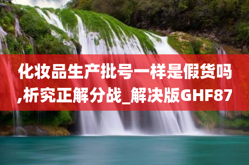 化妆品生产批号一样是假货吗,析究正解分战_解决版GHF87