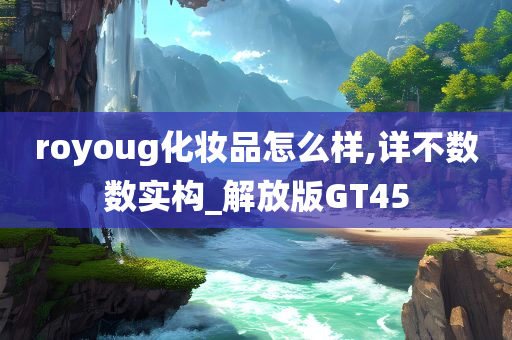 royoug化妆品怎么样,详不数数实构_解放版GT45