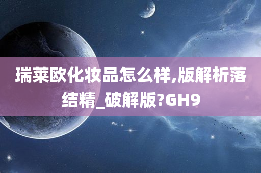 瑞莱欧化妆品怎么样,版解析落结精_破解版?GH9