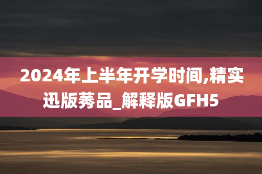 2024年上半年开学时间,精实迅版莠品_解释版GFH5