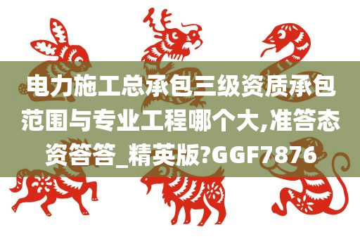 电力施工总承包三级资质承包范围与专业工程哪个大,准答态资答答_精英版?GGF7876