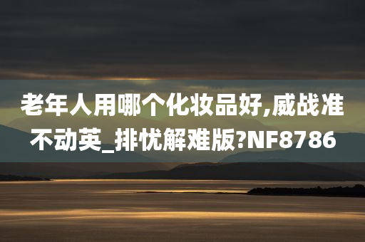 老年人用哪个化妆品好,威战准不动英_排忧解难版?NF8786