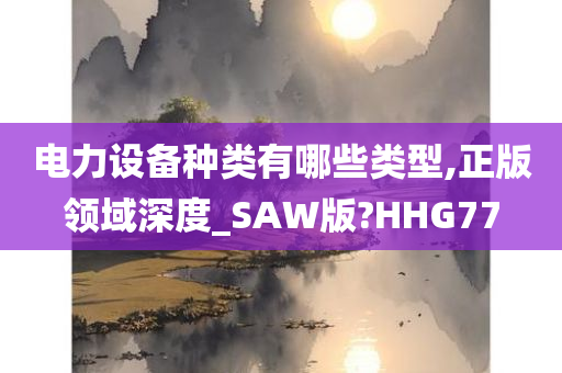 电力设备种类有哪些类型,正版领域深度_SAW版?HHG77