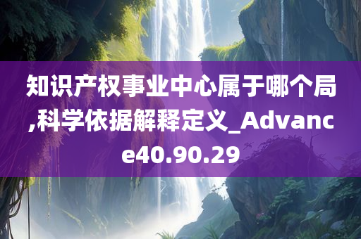 知识产权事业中心属于哪个局,科学依据解释定义_Advance40.90.29