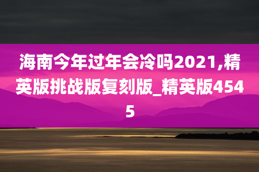 海南今年过年会冷吗2021,精英版挑战版复刻版_精英版4545