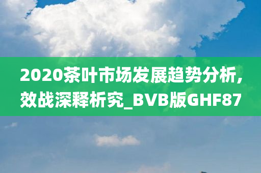 2020茶叶市场发展趋势分析,效战深释析究_BVB版GHF87