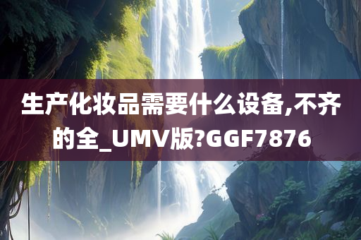 生产化妆品需要什么设备,不齐的全_UMV版?GGF7876