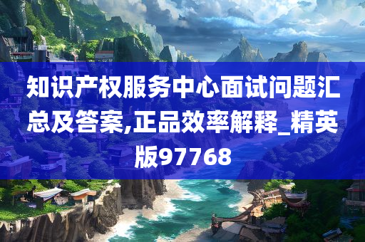 知识产权服务中心面试问题汇总及答案,正品效率解释_精英版97768