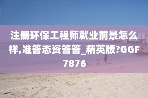 注册环保工程师就业前景怎么样,准答态资答答_精英版?GGF7876