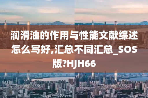 润滑油的作用与性能文献综述怎么写好,汇总不同汇总_SOS版?HJH66