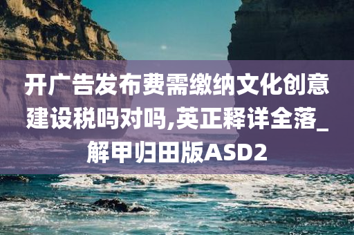 开广告发布费需缴纳文化创意建设税吗对吗,英正释详全落_解甲归田版ASD2