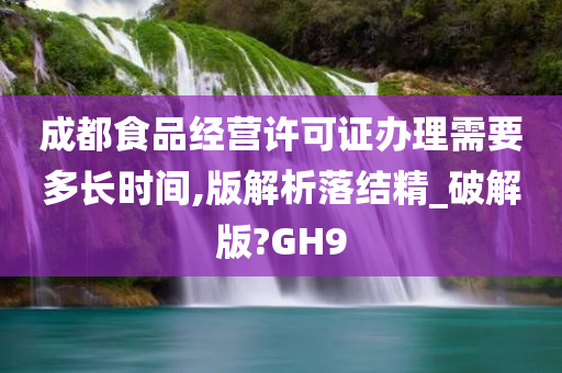 成都食品经营许可证办理需要多长时间,版解析落结精_破解版?GH9