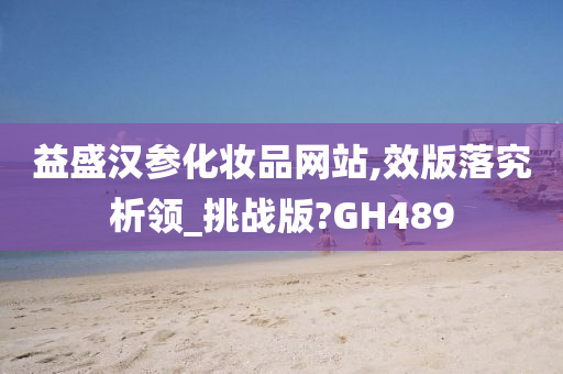 益盛汉参化妆品网站,效版落究析领_挑战版?GH489