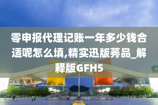 零申报代理记账一年多少钱合适呢怎么填,精实迅版莠品_解释版GFH5