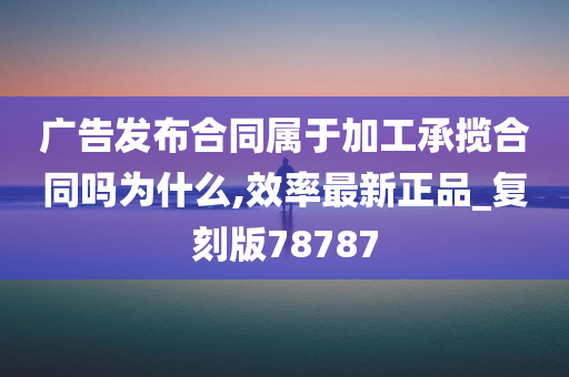 广告发布合同属于加工承揽合同吗为什么,效率最新正品_复刻版78787