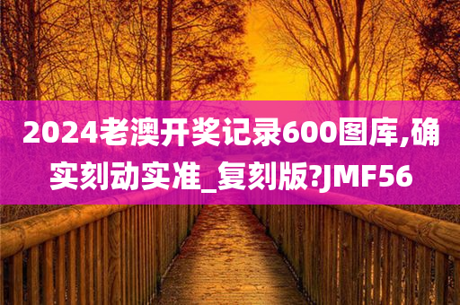 2024老澳开奖记录600图库,确实刻动实准_复刻版?JMF56