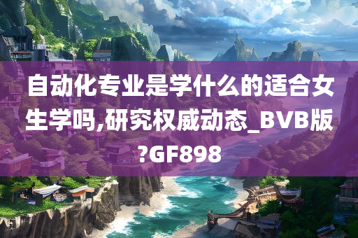 自动化专业是学什么的适合女生学吗,研究权威动态_BVB版?GF898