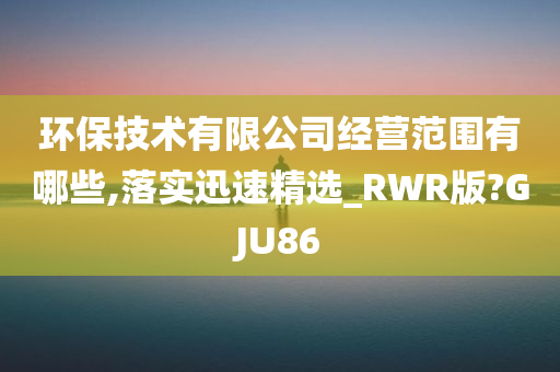 环保技术有限公司经营范围有哪些,落实迅速精选_RWR版?GJU86