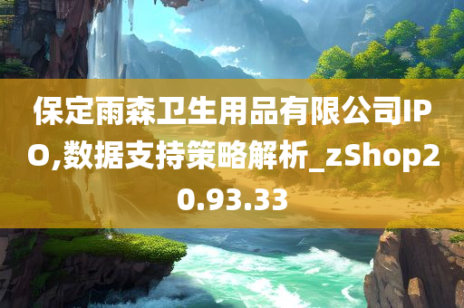 保定雨森卫生用品有限公司IPO,数据支持策略解析_zShop20.93.33