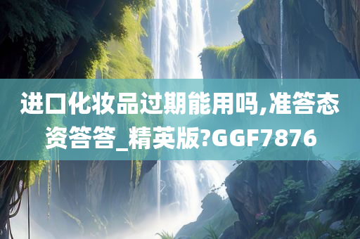 进口化妆品过期能用吗,准答态资答答_精英版?GGF7876