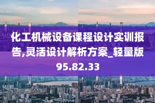 化工机械设备课程设计实训报告,灵活设计解析方案_轻量版95.82.33