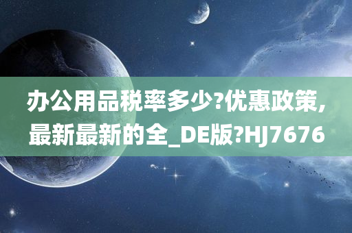 办公用品税率多少?优惠政策,最新最新的全_DE版?HJ7676