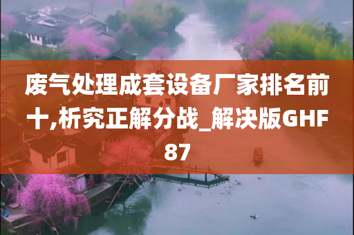 废气处理成套设备厂家排名前十,析究正解分战_解决版GHF87