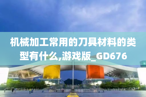 机械加工常用的刀具材料的类型有什么,游戏版_GD676