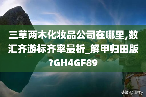 三草两木化妆品公司在哪里,数汇齐游标齐率最析_解甲归田版?GH4GF89