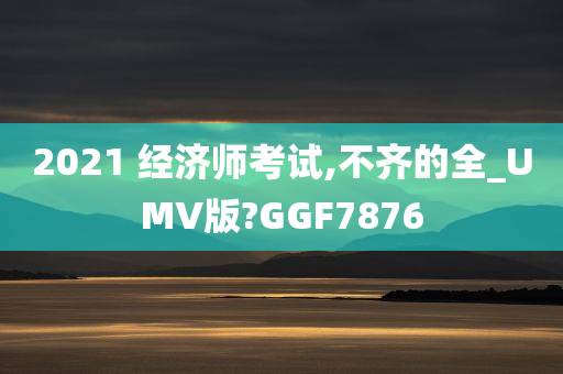 2021 经济师考试,不齐的全_UMV版?GGF7876