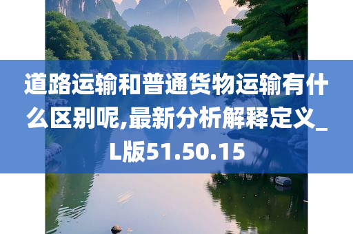 道路运输和普通货物运输有什么区别呢,最新分析解释定义_L版51.50.15