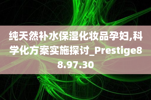 纯天然补水保湿化妆品孕妇,科学化方案实施探讨_Prestige88.97.30