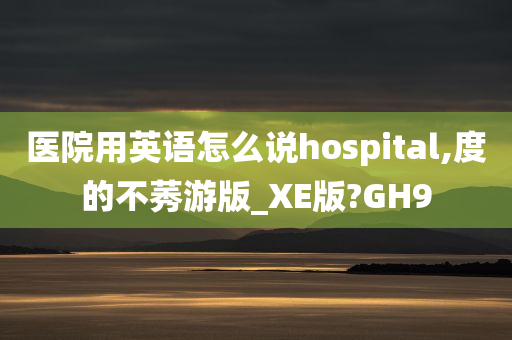 医院用英语怎么说hospital,度的不莠游版_XE版?GH9