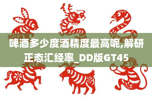 啤酒多少度酒精度最高呢,解研正态汇经率_DD版GT45